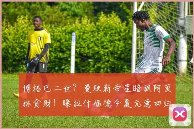 博格巴二世？曼联新帝星暗讽阿莫林贪财！曝拉什福德今夏无意回归