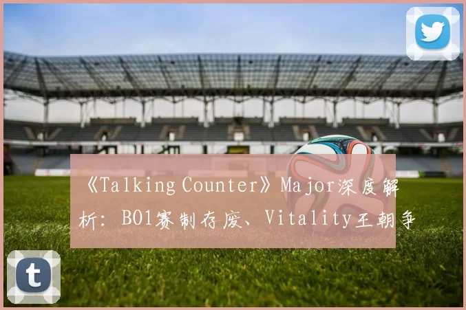 《Talking Counter》Major深度解析：BO1赛制存废、Vitality王朝争议与NiKo choke论战 ｜ CSGO电竞评论