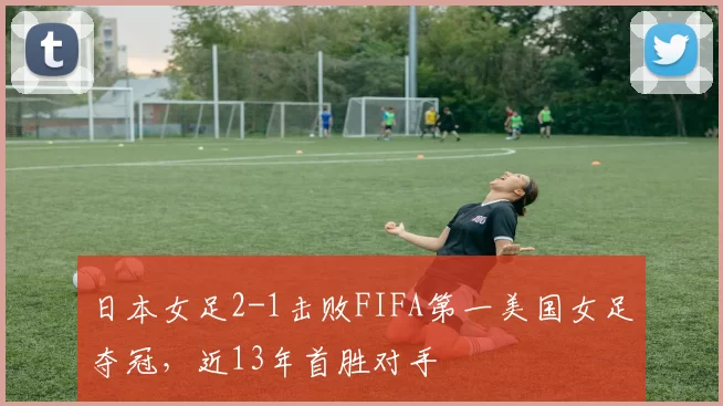 日本女足2-1击败FIFA第一美国女足夺冠，近13年首胜对手