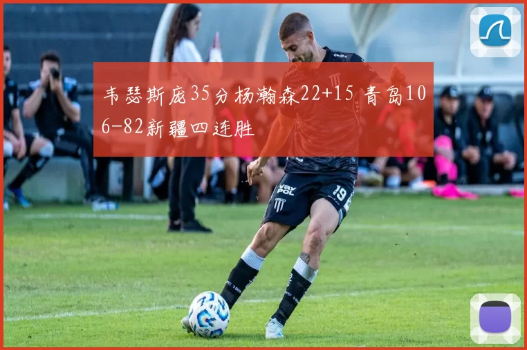 韦瑟斯庞35分杨瀚森22+15 青岛106-82新疆四连胜