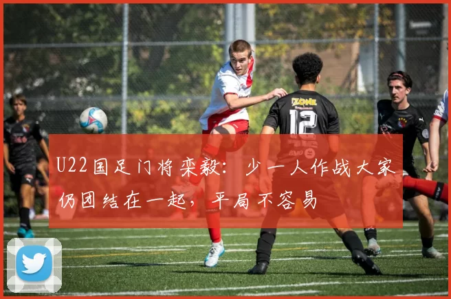 U22国足门将栾毅：少一人作战大家仍团结在一起，平局不容易