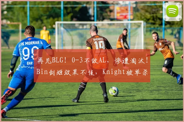 再见BLG！0-3不敌AL，惨遭淘汰！Bin剑姬效果不佳，Knight被单杀