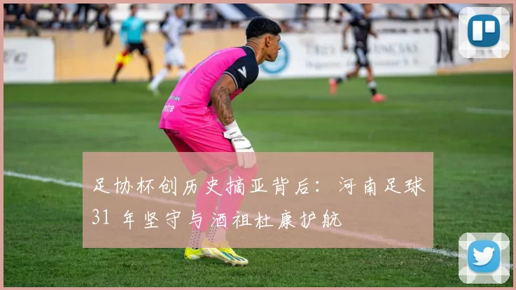 足协杯创历史摘亚背后：河南足球31 年坚守与酒祖杜康护航