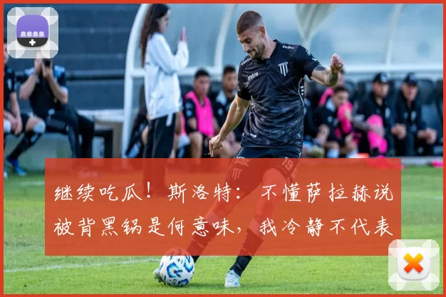 继续吃瓜！斯洛特：不懂萨拉赫说被背黑锅是何意味，我冷静不代表软弱