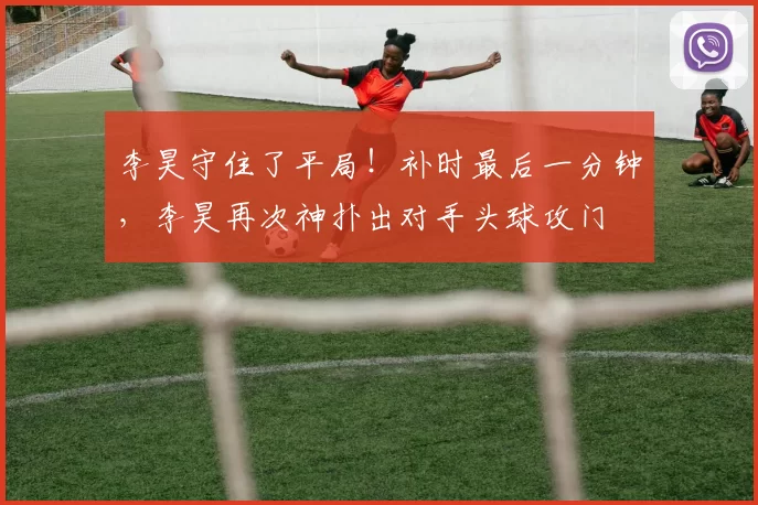 李昊守住了平局！补时最后一分钟，李昊再次神扑出对手头球攻门