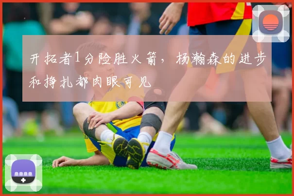 开拓者1分险胜火箭，杨瀚森的进步和挣扎都肉眼可见