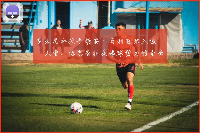 多米尼加投手胡安·马利查尔入选名人堂，标志着拉美棒球势力的全面抬头