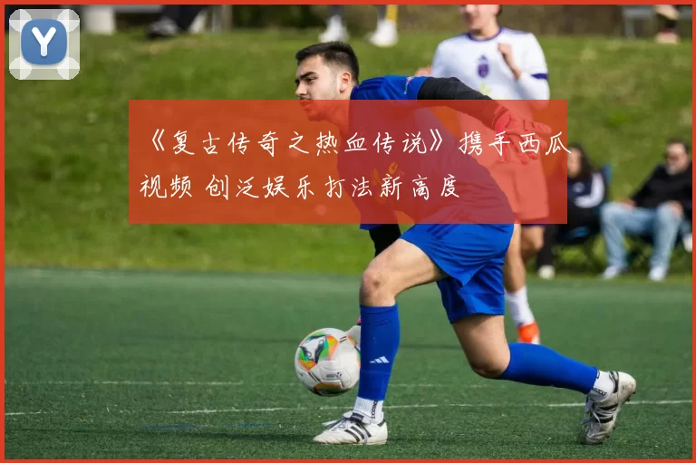 《复古传奇之热血传说》携手西瓜视频 创泛娱乐打法新高度