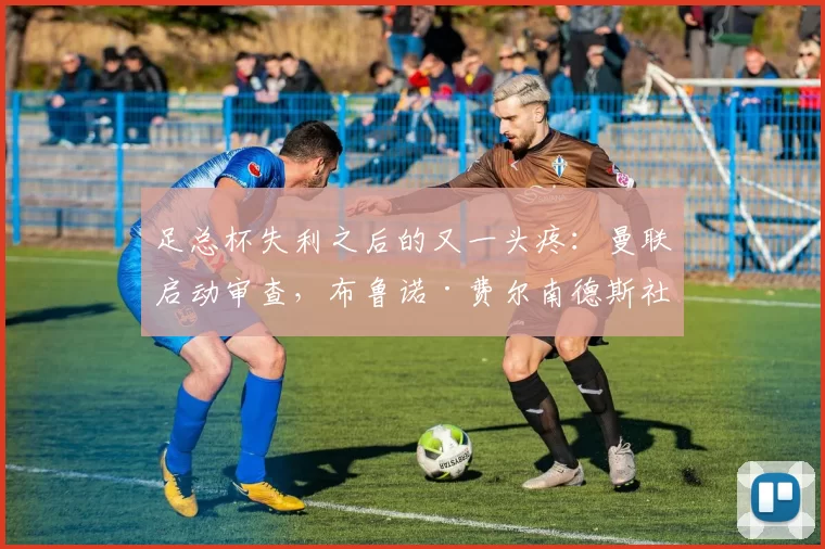 足总杯失利之后的又一头疼：曼联启动审查，布鲁诺·费尔南德斯社交账号被劫持一小时