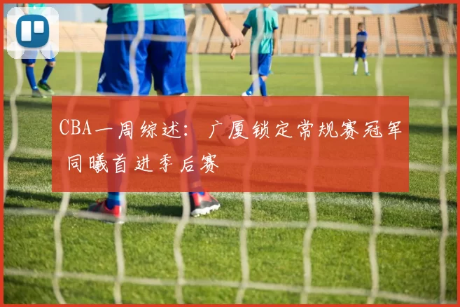 CBA一周综述：广厦锁定常规赛冠军 同曦首进季后赛