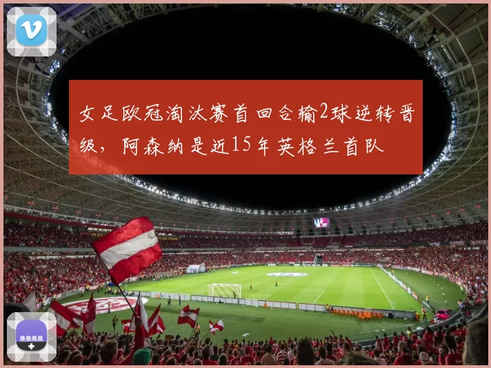 女足欧冠淘汰赛首回合输2球逆转晋级，阿森纳是近15年英格兰首队