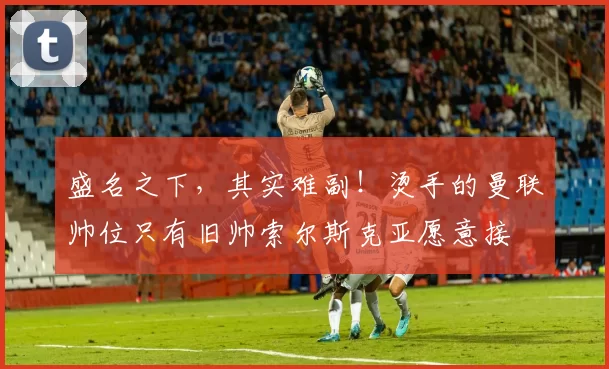 盛名之下，其实难副！烫手的曼联帅位只有旧帅索尔斯克亚愿意接