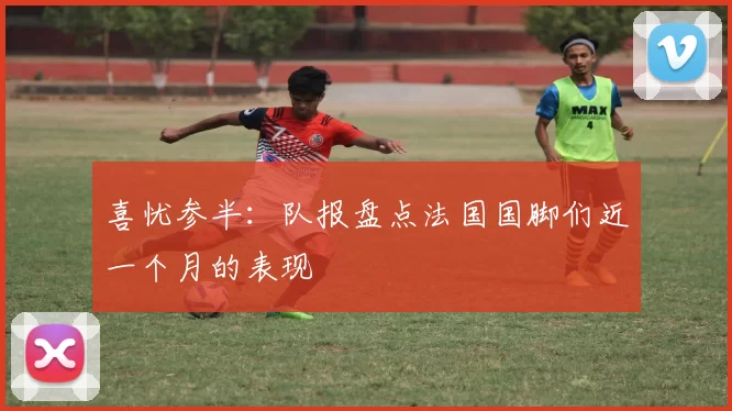 喜忧参半：队报盘点法国国脚们近一个月的表现