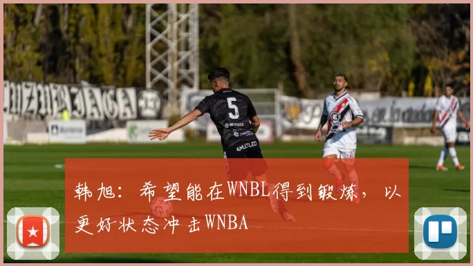 韩旭：希望能在WNBL得到锻炼，以更好状态冲击WNBA