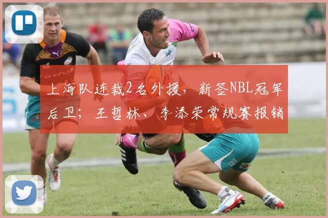 上海队连裁2名外援，新签NBL冠军后卫；王哲林、李添荣常规赛报销