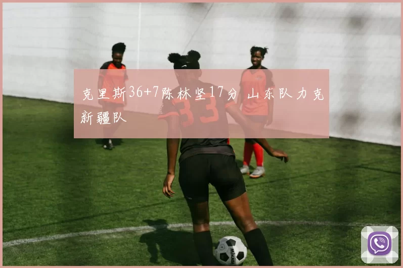 克里斯36+7陈林坚17分 山东队力克新疆队