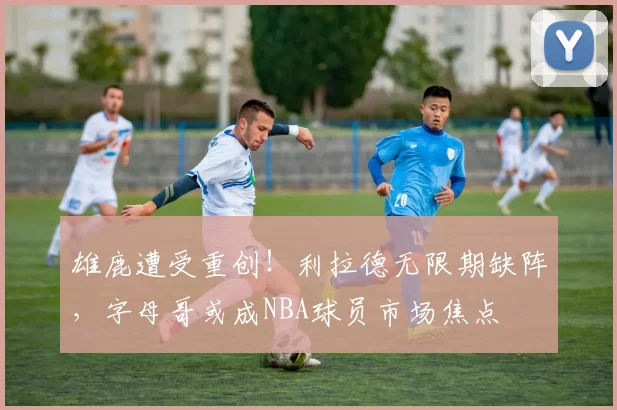 雄鹿遭受重创！利拉德无限期缺阵，字母哥或成NBA球员市场焦点