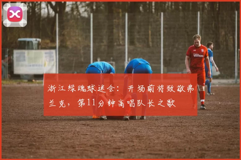 浙江绿魂球迷会：开场前将致敬弗兰克，第11分钟高唱队长之歌
