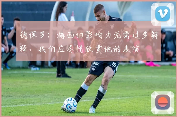 德保罗：梅西的影响力无需过多解释，我们应尽情欣赏他的表演