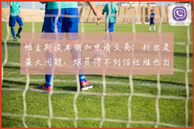 帕金斯谈库明加申请交易：科尔是最大问题，球员得不到信任谁也打不出来