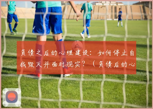 负债之后的心理建设：如何停止自我毁灭并面对现实？（负债后的心态重建：如何终止自我破坏并正视现实）
