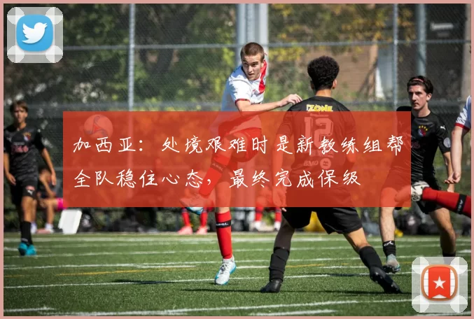 加西亚：处境艰难时是新教练组帮全队稳住心态，最终完成保级