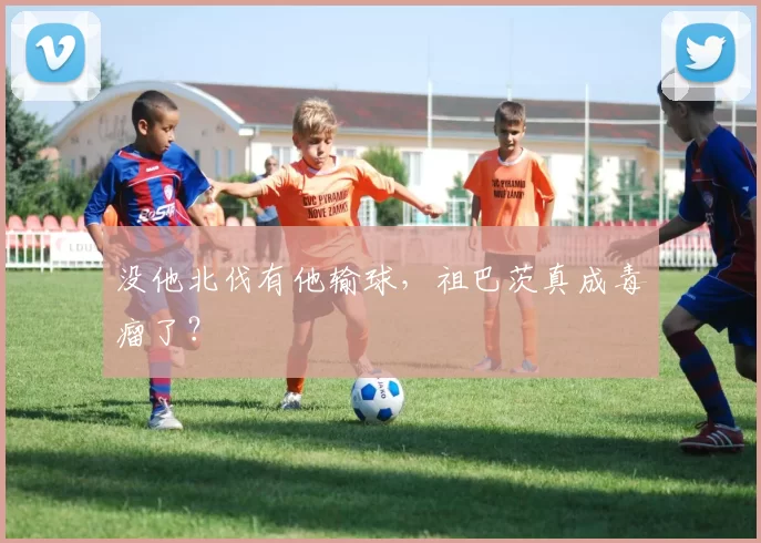没他北伐有他输球，祖巴茨真成毒瘤了？