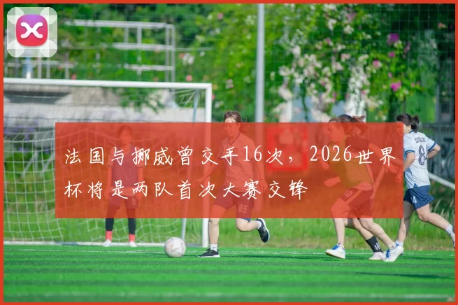 法国与挪威曾交手16次，2026世界杯将是两队首次大赛交锋