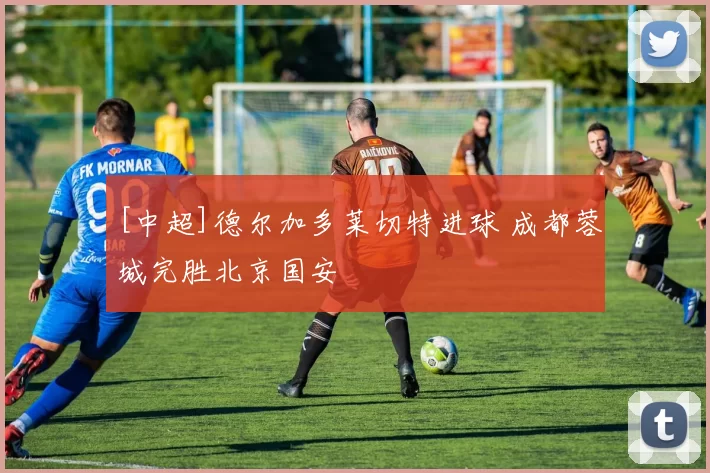 [中超]德尔加多莱切特进球 成都蓉城完胜北京国安