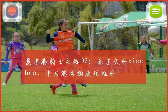 夏季赛骑士之路D2：乐言交手xiaohao，季后赛名额鹿死谁手？