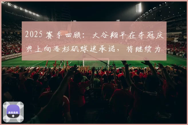 2025 赛季回顾：大谷翔平在夺冠庆典上向洛杉矶球迷承诺，将继续为“三连霸”而战