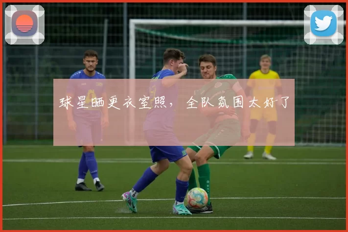 球星晒更衣室照，全队氛围太好了