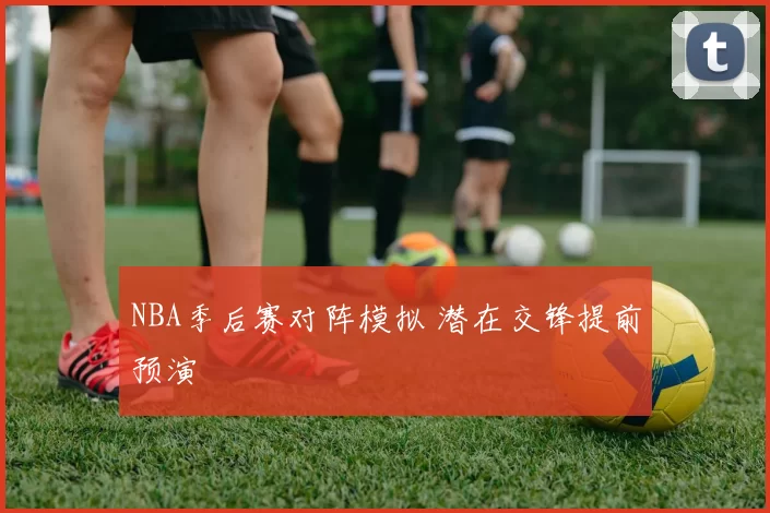 NBA季后赛对阵模拟 潜在交锋提前预演