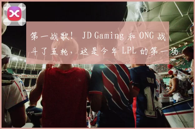 第一战歌！ JD Gaming 和 ONG 战斗了五轮，这是今年 LPL 的第一场完整比赛