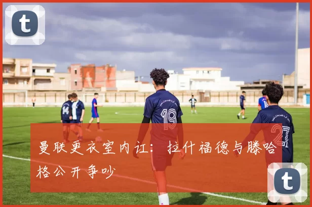 曼联更衣室内讧：拉什福德与滕哈格公开争吵