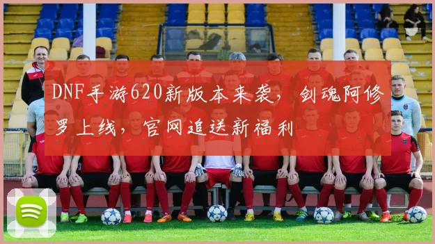 DNF手游620新版本来袭，剑魂阿修罗上线，官网追送新福利