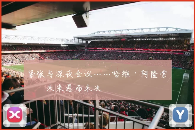 紧张与深夜会议……哈维·阿隆索的未来悬而未决