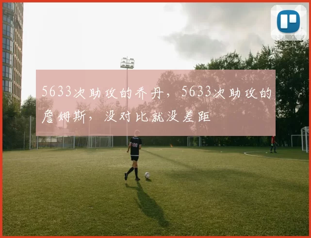 5633次助攻的乔丹，5633次助攻的詹姆斯，没对比就没差距