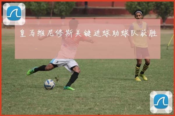 皇马维尼修斯关键进球助球队获胜