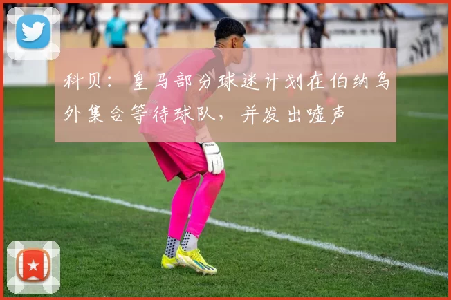 科贝：皇马部分球迷计划在伯纳乌外集合等待球队，并发出嘘声