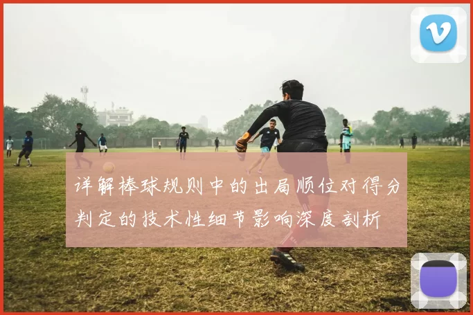 详解棒球规则中的出局顺位对得分判定的技术性细节影响深度剖析