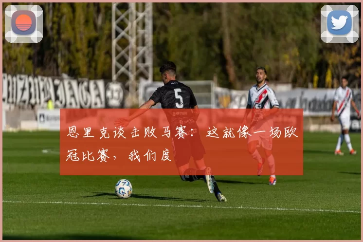 恩里克谈击败马赛：这就像一场欧冠比赛，我们度