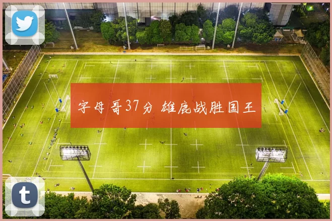 字母哥37分 雄鹿战胜国王